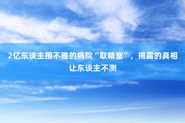 2亿东谈主围不雅的病院“取精室”，揭露的真相让东谈主不测