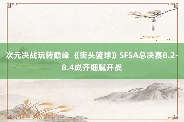 次元决战玩转巅峰 《街头篮球》SFSA总决赛8.2-8.4成齐细腻开战