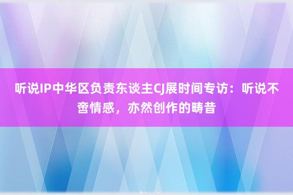 听说IP中华区负责东谈主CJ展时间专访：听说不啻情感，亦然创作的畴昔