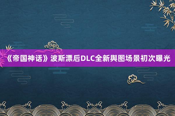 《帝国神话》波斯漂后DLC全新舆图场景初次曝光