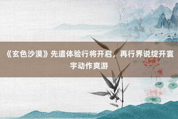 《玄色沙漠》先遣体验行将开启，再行界说绽开寰宇动作爽游