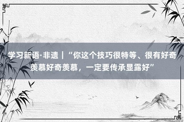 学习新语·非遗｜“你这个技巧很特等、很有好奇羡慕好奇羡慕，一定要传承显露好”