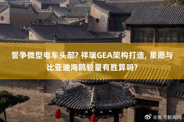 誓争微型电车头部? 祥瑞GEA架构打造, 星愿与比亚迪海鸥较量有胜算吗?