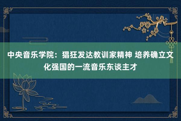 中央音乐学院：猖狂发达教训家精神 培养确立文化强国的一流音乐东谈主才