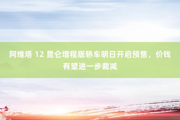 阿维塔 12 昆仑增程版轿车明日开启预售，价钱有望进一步裁减