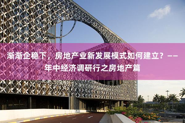 渐渐企稳下，房地产业新发展模式如何建立？——年中经济调研行之房地产篇