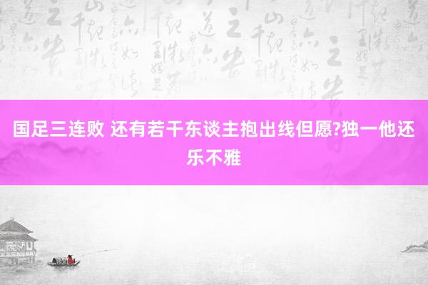 国足三连败 还有若干东谈主抱出线但愿?独一他还乐不雅