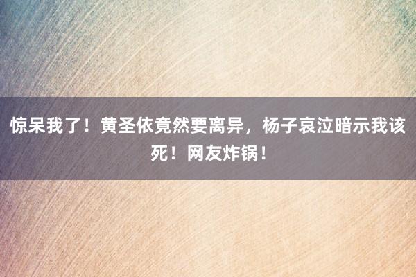 惊呆我了！黄圣依竟然要离异，杨子哀泣暗示我该死！网友炸锅！