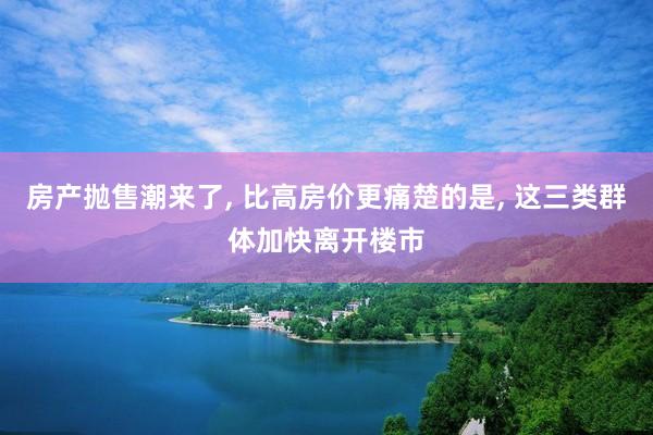 房产抛售潮来了, 比高房价更痛楚的是, 这三类群体加快离开楼市