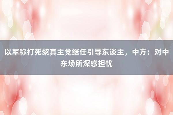 以军称打死黎真主党继任引导东谈主，中方：对中东场所深感担忧