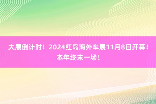 大展倒计时！2024红岛海外车展11月8日开幕！本年终末一场！