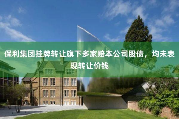 保利集团挂牌转让旗下多家赔本公司股债，均未表现转让价钱