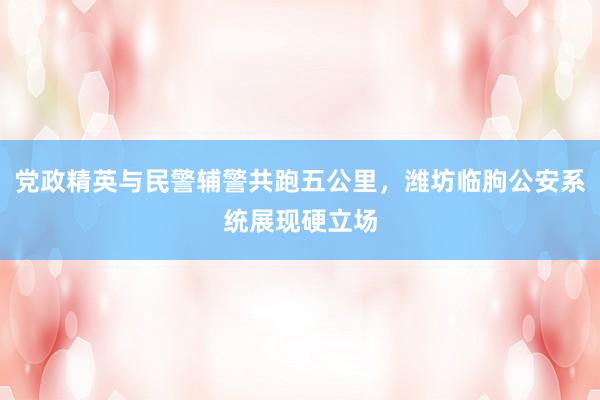 党政精英与民警辅警共跑五公里，潍坊临朐公安系统展现硬立场