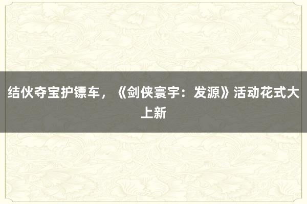 结伙夺宝护镖车，《剑侠寰宇：发源》活动花式大上新