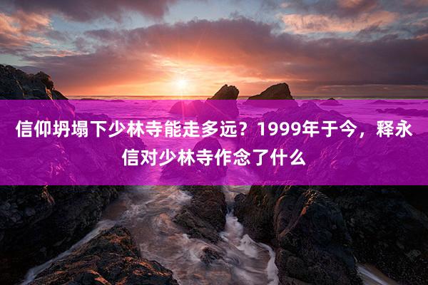 信仰坍塌下少林寺能走多远？1999年于今，释永信对少林寺作念了什么