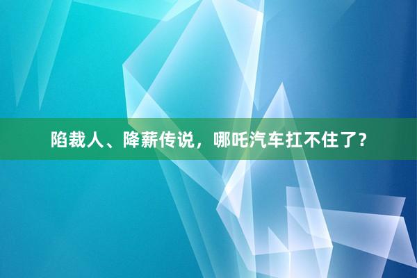 陷裁人、降薪传说，哪吒汽车扛不住了？