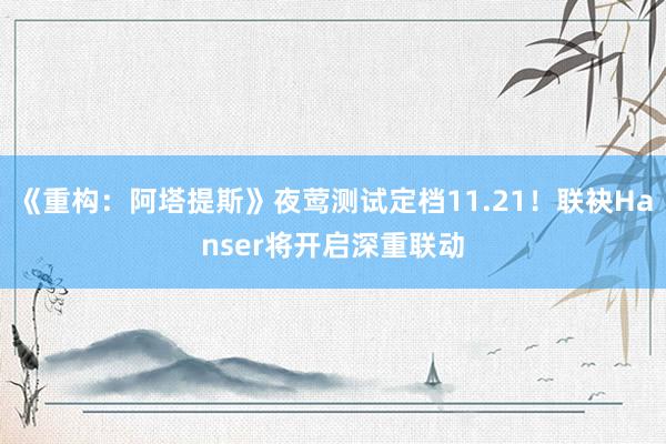 《重构：阿塔提斯》夜莺测试定档11.21！联袂Hanser将开启深重联动