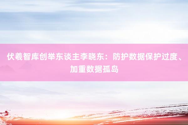 伏羲智库创举东谈主李晓东：防护数据保护过度、加重数据孤岛