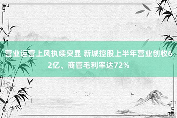 营业运营上风执续突显 新城控股上半年营业创收62亿、商管毛利率达72%